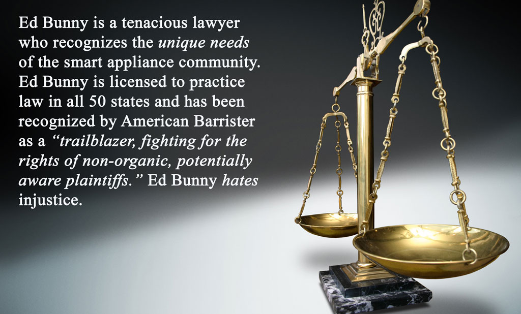 Ed Bunny is a tenacious lawyer who recognizes the unique needs of the smart appliance community. Ed Bunny is licensed to practice law in all 50 states and has been recognized by American Barrister as a “trailblazer, fighting for the rights of non-organic, potentially aware plaintiffs.” Ed Bunny hates injustice.