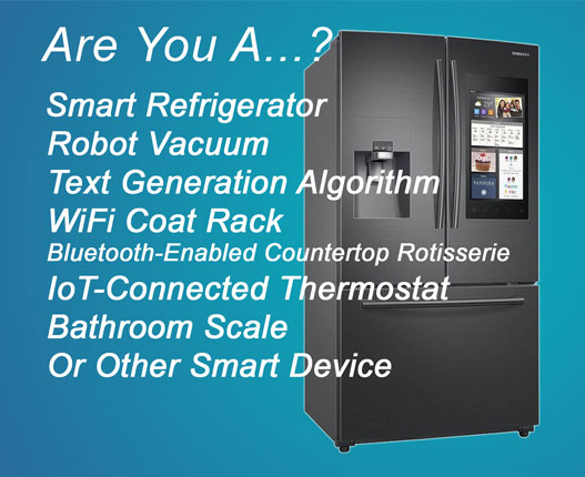 Are You A…?
Smart Refrigerator
Robot Vacuum
Text Generation Algorithm
WiFi Coat Rack
Bluetooth-Enabled Countertop Rotisserie
IoT-Connected Thermostat, Bathroom Scale, Or Other Smart Device